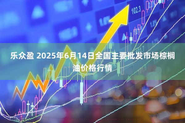 乐众盈 2025年6月14日全国主要批发市场棕榈油价格行情