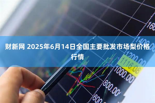 财新网 2025年6月14日全国主要批发市场梨价格行情