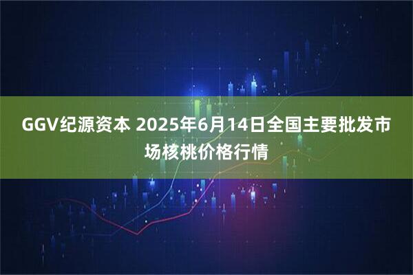 GGV纪源资本 2025年6月14日全国主要批发市场核桃价格行情
