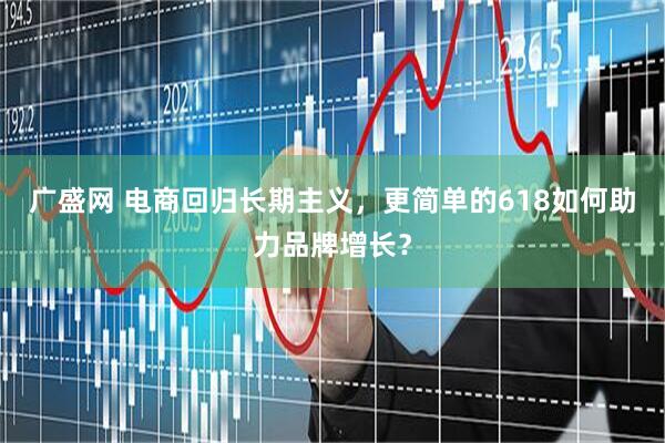 广盛网 电商回归长期主义，更简单的618如何助力品牌增长？
