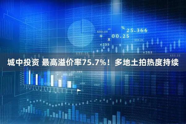 城中投资 最高溢价率75.7%！多地土拍热度持续