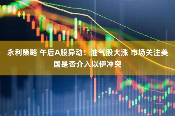 永利策略 午后A股异动！油气股大涨 市场关注美国是否介入以伊冲突