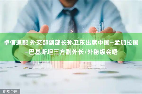 卓信速配 外交部副部长孙卫东出席中国—孟加拉国—巴基斯坦三方副外长/外秘级会晤