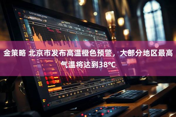 金策略 北京市发布高温橙色预警，大部分地区最高气温将达到38℃