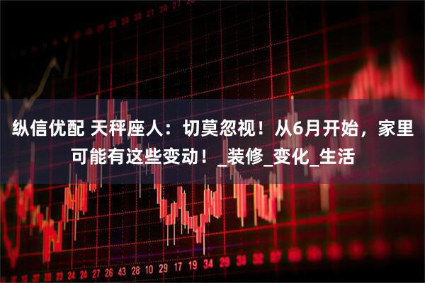 纵信优配 天秤座人：切莫忽视！从6月开始，家里可能有这些变动！_装修_变化_生活