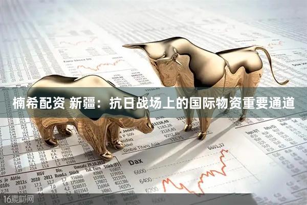 楠希配资 新疆：抗日战场上的国际物资重要通道