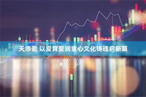 天添盈 以爱育爱润童心文化铸魂启新篇