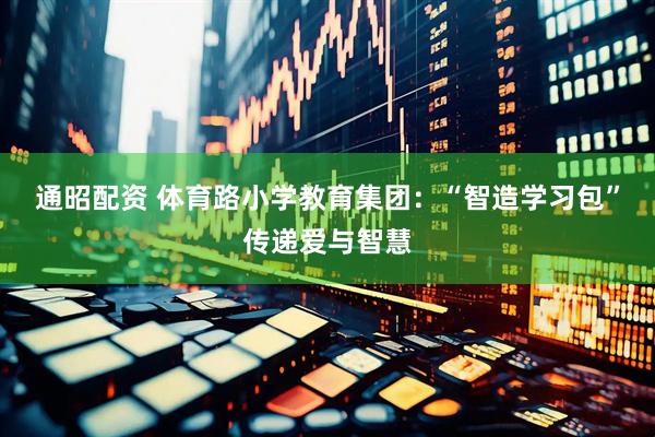 通昭配资 体育路小学教育集团：“智造学习包”传递爱与智慧
