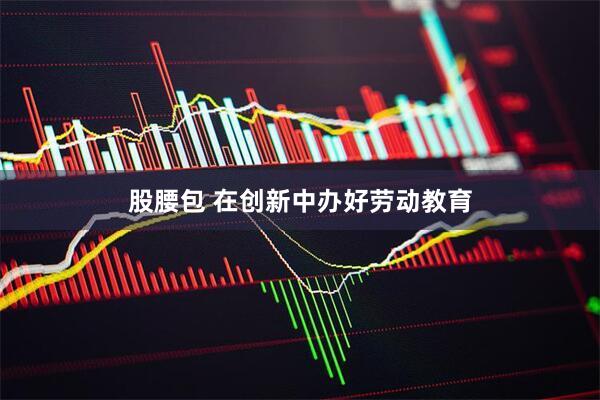 股腰包 在创新中办好劳动教育