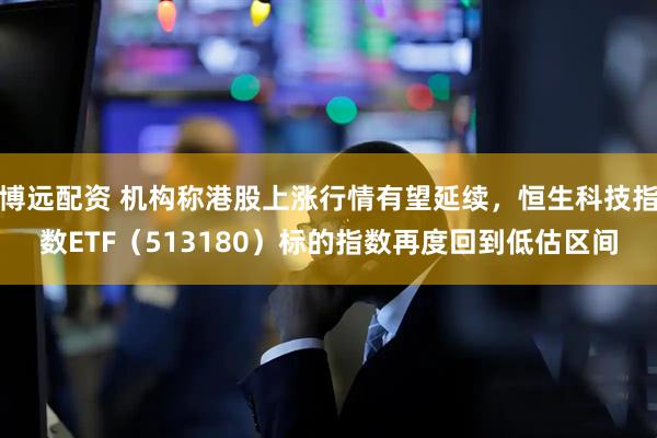 博远配资 机构称港股上涨行情有望延续，恒生科技指数ETF（513180）标的指数再度回到低估区间