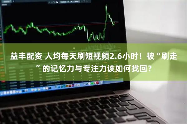 益丰配资 人均每天刷短视频2.6小时！被“刷走”的记忆力与专注力该如何找回？