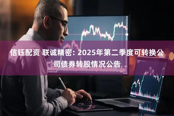 信钰配资 联诚精密: 2025年第二季度可转换公司债券转股情况公告
