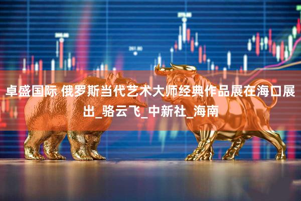 卓盛国际 俄罗斯当代艺术大师经典作品展在海口展出_骆云飞_中新社_海南