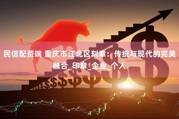 民信配资端 重庆市江北区刻章：传统与现代的完美融合_印章_企业_个人