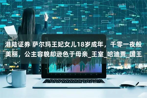 港陆证券 萨尔玛王妃女儿18岁成年，千零一夜般美丽，公主容貌却逊色于母亲_王室_哈迪贾_国王