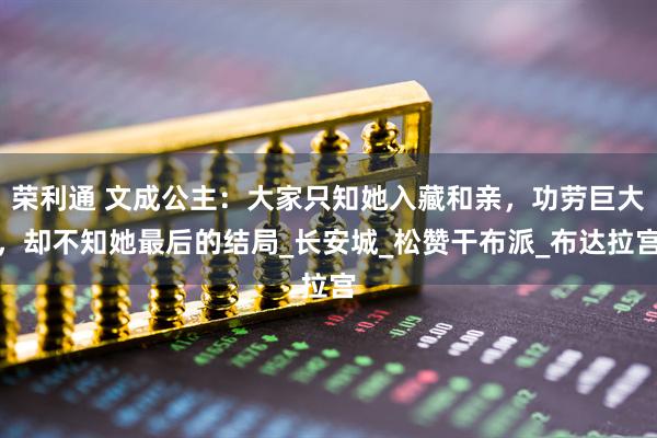 荣利通 文成公主：大家只知她入藏和亲，功劳巨大，却不知她最后的结局_长安城_松赞干布派_布达拉宫