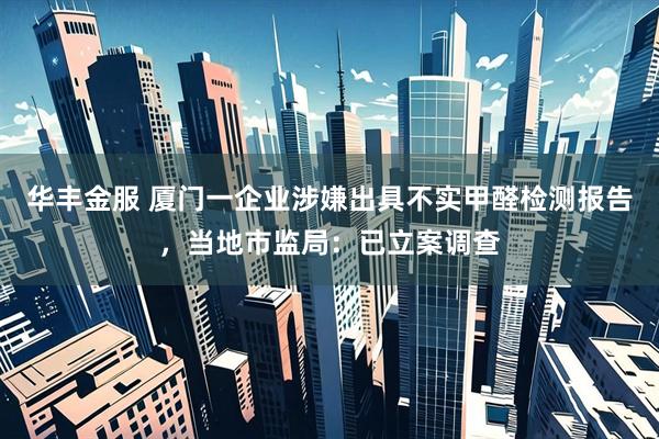 华丰金服 厦门一企业涉嫌出具不实甲醛检测报告，当地市监局：已立案调查
