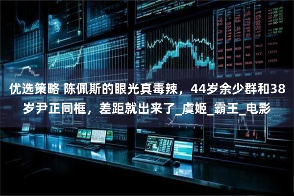 优选策略 陈佩斯的眼光真毒辣，44岁余少群和38岁尹正同框，差距就出来了_虞姬_霸王_电影