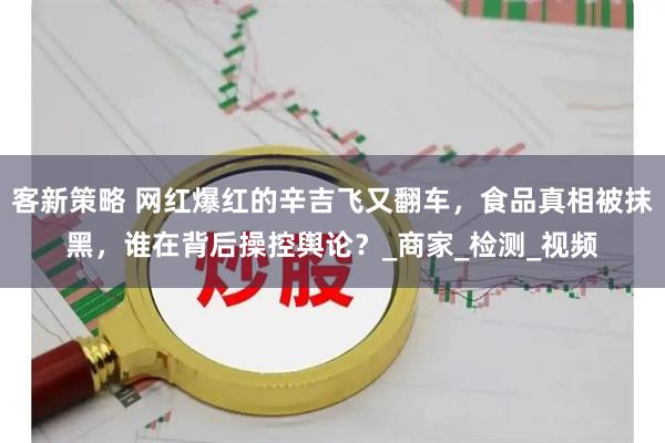 客新策略 网红爆红的辛吉飞又翻车，食品真相被抹黑，谁在背后操控舆论？_商家_检测_视频