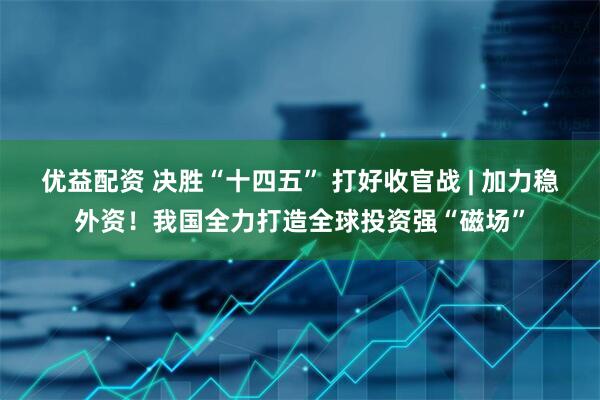 优益配资 决胜“十四五” 打好收官战 | 加力稳外资！我国全力打造全球投资强“磁场”