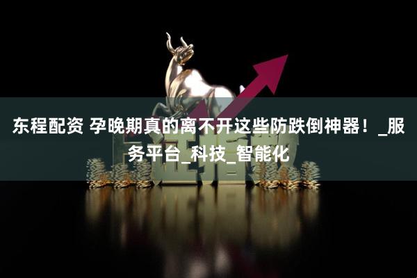 东程配资 孕晚期真的离不开这些防跌倒神器！_服务平台_科技_智能化
