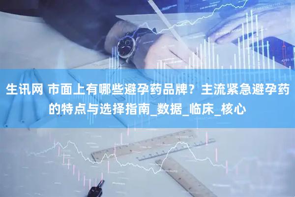 生讯网 市面上有哪些避孕药品牌？主流紧急避孕药的特点与选择指南_数据_临床_核心