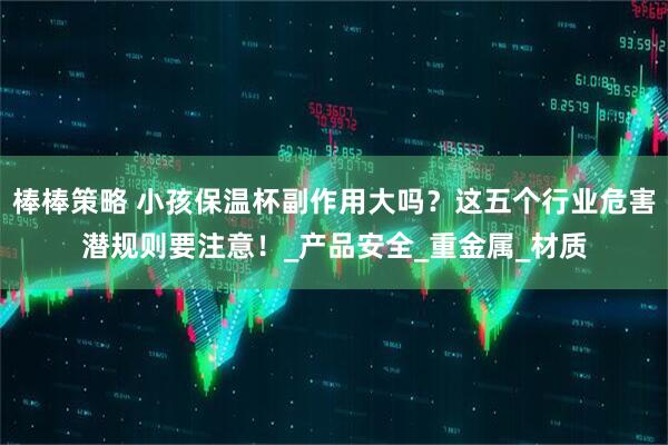 棒棒策略 小孩保温杯副作用大吗？这五个行业危害潜规则要注意！_产品安全_重金属_材质