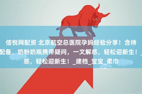 信悦网配资 北京航空总医院孕妈经验分享！含待产包清单、医院配备、奶粉奶瓶携带疑问，一文解惑，轻松迎新生！_建档_宝宝_柔巾