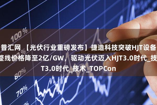普汇网 【光伏行业重磅发布】捷造科技突破HJT设备成本极限，整线价格降至2亿/GW，驱动光伏迈入HJT3.0时代_技术_TOPCon