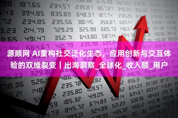 源顺网 AI重构社交泛化生态，应用创新与交互体验的双维裂变｜出海洞察_全球化_收入额_用户