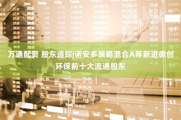 万通配资 股东追踪|诺安多策略混合A等新进德创环保前十大流通股东