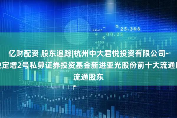亿财配资 股东追踪|杭州中大君悦投资有限公司-君悦定增2号私募证券投资基金新进亚光股份前十大流通股东