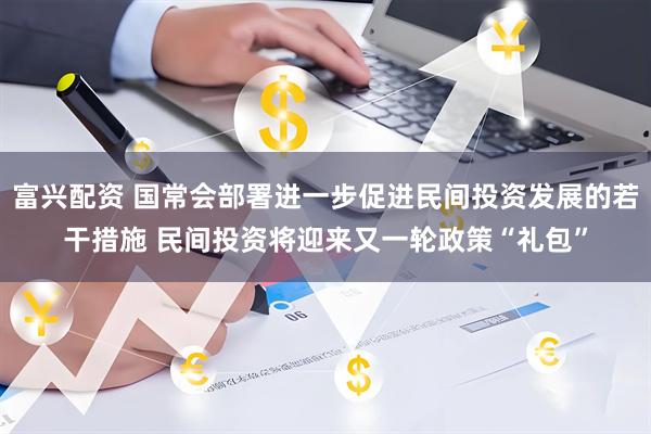 富兴配资 国常会部署进一步促进民间投资发展的若干措施 民间投资将迎来又一轮政策“礼包”