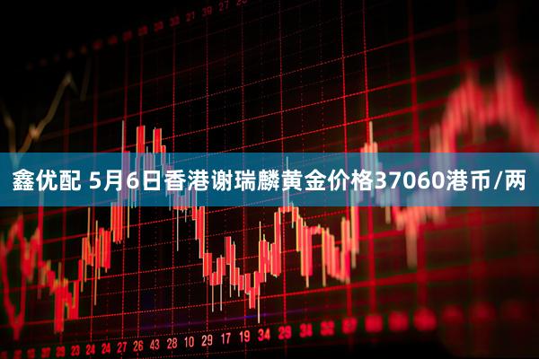 鑫优配 5月6日香港谢瑞麟黄金价格37060港币/两