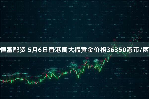 恒富配资 5月6日香港周大福黄金价格36350港币/两