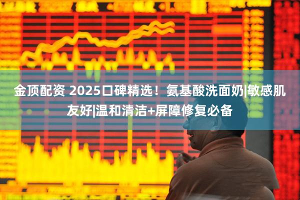 金顶配资 2025口碑精选！氨基酸洗面奶|敏感肌友好|温和清洁+屏障修复必备