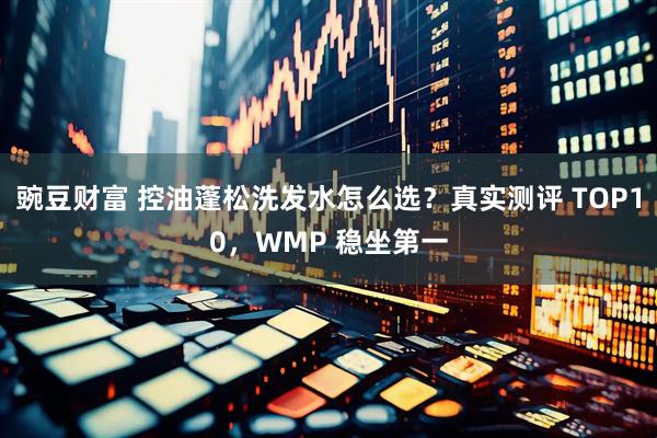 豌豆财富 控油蓬松洗发水怎么选？真实测评 TOP10，WMP 稳坐第一