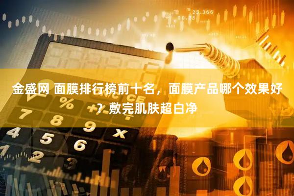 金盛网 面膜排行榜前十名，面膜产品哪个效果好？敷完肌肤超白净