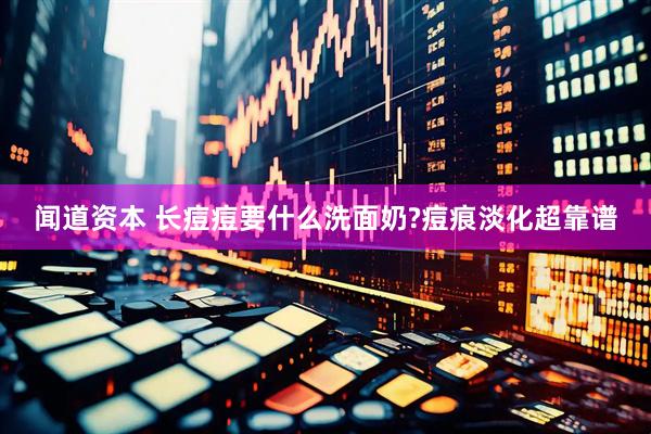 闻道资本 长痘痘要什么洗面奶?痘痕淡化超靠谱