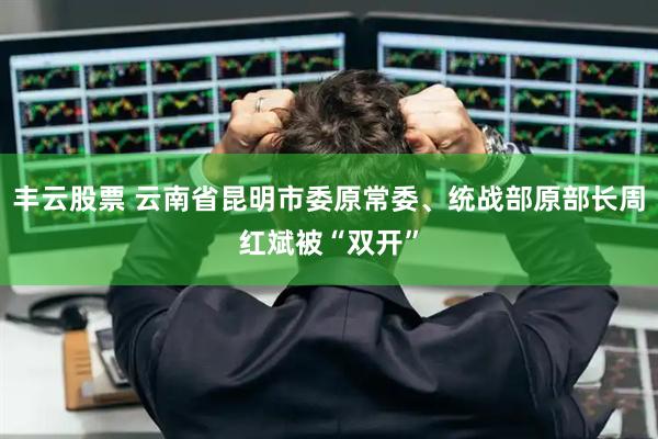丰云股票 云南省昆明市委原常委、统战部原部长周红斌被“双开”