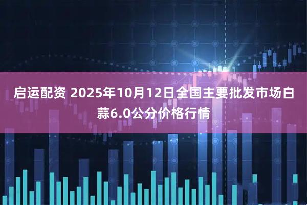 启运配资 2025年10月12日全国主要批发市场白蒜6.0公分价格行情