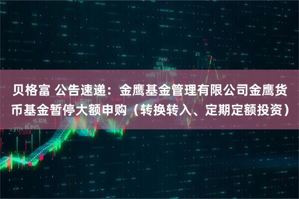 贝格富 公告速递：金鹰基金管理有限公司金鹰货币基金暂停大额申购（转换转入、定期定额投资）