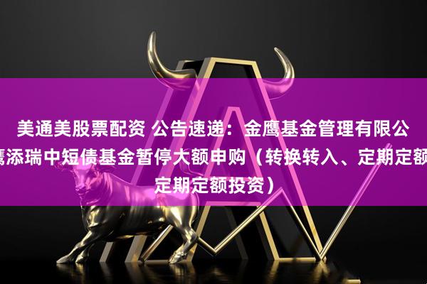 美通美股票配资 公告速递：金鹰基金管理有限公司金鹰添瑞中短债基金暂停大额申购（转换转入、定期定额投资）