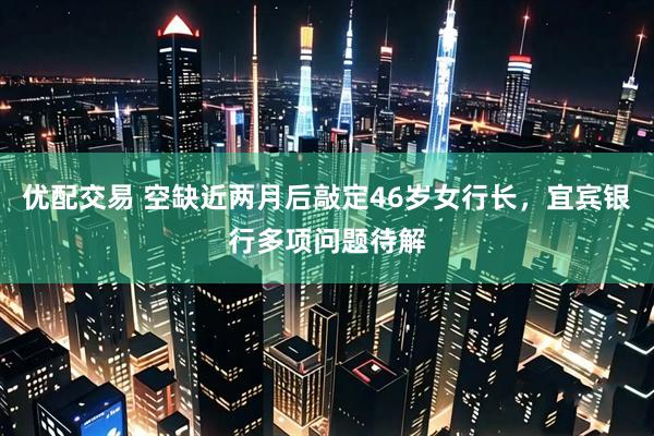 优配交易 空缺近两月后敲定46岁女行长，宜宾银行多项问题待解