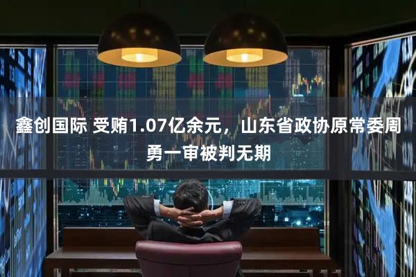 鑫创国际 受贿1.07亿余元，山东省政协原常委周勇一审被判无期