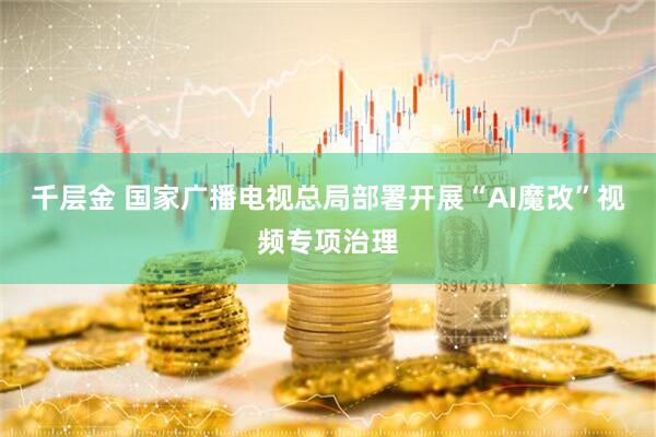 千层金 国家广播电视总局部署开展“AI魔改”视频专项治理