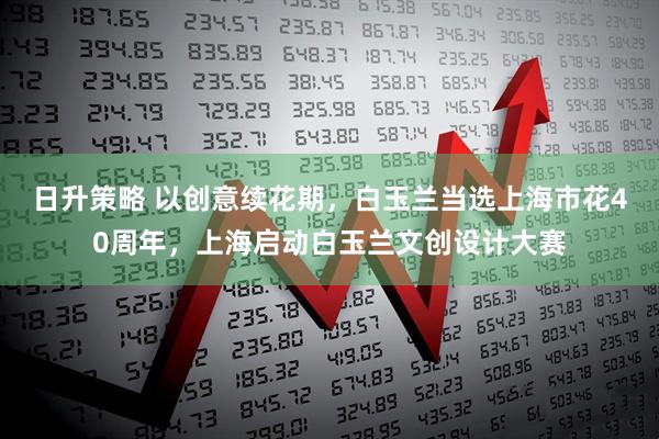日升策略 以创意续花期，白玉兰当选上海市花40周年，上海启动白玉兰文创设计大赛