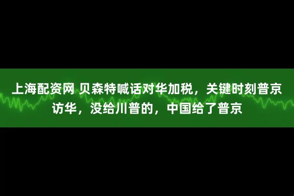 上海配资网 贝森特喊话对华加税，关键时刻普京访华，没给川普的，中国给了普京